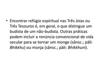 Encontrar refúgio espiritual nas Três Joias ou Três Tesouros é, em geral, o que distingue um budista de um não-budista. Outras práticas podem incluir a renúncia convencional de vida secular para se tornar um monge (sânsc.; pāli: Bhikkhu) ou monja (sânsc.; pāli: Bhikkhuni).