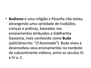 Budismo é uma religião e filosofia não-teísta, abrangendo uma variedade de tradições, crenças e práticas, baseadas nos ensinamentos atribuídos a SiddharthaGautama, mais conhecido como Buda (páli/sânscrito: "O Iluminado"). Buda viveu e desenvolveu seus ensinamentos no nordeste do subcontinente indiano, entre os séculos VI e IV a. C.