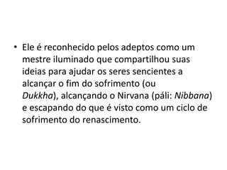 Ele é reconhecido pelos adeptos como um mestre iluminado que compartilhou suas ideias para ajudar os seres sencientes a alcançar o fim do sofrimento (ou Dukkha), alcançando o Nirvana (páli: Nibbana) e escapando do que é visto como um ciclo de sofrimento do renascimento.