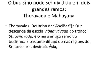O budismo pode ser dividido em dois grandes ramos: Theravada e MahayanaTheravada ("Doutrina dos Anciões") : Que descende da escola Vibhajyavada do tronco Sthaviravada, é o mais antigo ramo do budismo. É bastante difundido nas regiões do SriLanka e sudeste da Ásia,