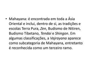 Mahayana: é encontrada em toda a Ásia Oriental e inclui, dentro de si, as tradições e escolas Terra Pura, Zen, Budismo de Nitiren, Budismo Tibetano, Tendai e Shingon. Em algumas classificações, a Vajrayana aparece como subcategoria de Mahayana, entretanto é reconhecida como um terceiro ramo.