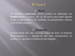   Preces
No budismo mahayana, preces podem ser dedicadas aos
bodhissattvas. A prece, em vez de servir para pedir alguma
coisa, é uma tentativa de combinar os pensamentos íntimos
com as boas energias.

                          Prostração
Embora Buda não seja venerado como um deus, os budistas
homenageiam-no e agradecem por seus ensinamentos ao
inclinar-se, ajoelhar-se diante de sua imagem.
 