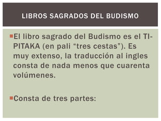 LIBROS SAGRADOS DEL BUDISMO

El libro sagrado del Budismo es el TI-
 PITAKA (en pali “tres cestas”). Es
 muy extenso, la traducción al ingles
 consta de nada menos que cuarenta
 volúmenes.

Consta de tres partes:
 