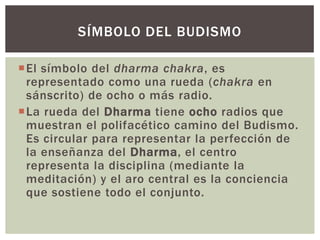 SÍMBOLO DEL BUDISMO

El símbolo del dharma chakra, es
 representado como una rueda (chakra en
 sánscrito) de ocho o más radio.
La rueda del Dharma tiene ocho radios que
 muestran el polifacético camino del Budismo.
 Es circular para representar la perfección de
 la enseñanza del Dharma, el centro
 representa la disciplina (mediante la
 meditación) y el aro central es la conciencia
 que sostiene todo el conjunto.
 