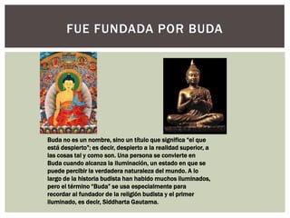 FUE FUNDADA POR BUDA




Buda no es un nombre, sino un título que significa “el que
está despierto”; es decir, despierto a la realidad superior, a
las cosas tal y como son. Una persona se convierte en
Buda cuando alcanza la iluminación, un estado en que se
puede percibir la verdadera naturaleza del mundo. A lo
largo de la historia budista han habido muchos iluminados,
pero el término “Buda” se usa especialmente para
recordar al fundador de la religión budista y el primer
iluminado, es decir, Siddharta Gautama.
 