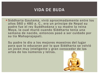 VIDA DE BUDA

 Siddharta Gautama, vivió aproximadamente entre los
  años 560 y 480 a. C., era un príncipe de Nepal su
  padre fue el rey Suddhodana y su madre la reina
  Maya, la cual murió cuando Siddharta tenía una
  semana de nacido, entonces pasó a ser cuidado por
  su tía Mahaprajapati.
 Su padre le dio a los mejores maestros del lugar
 para que lo educaran por lo que Siddharta se volvió
 un joven muy inteligente y gran conocedor de las
 artes de los números y letras.
 