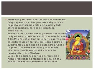  Siddhar ta y su familia per tenecían al clan de los
  Sakya, que era un clan guerrero, así que desde
  pequeño le enseñaron ar tes marciales y todo
  sobre el combate, así que se ejercitaba
  diariamente.
  Se casó a los 16 años con la princesa Yashodara
  de igual edad y tuvieron un hijo llamado Rahula.
  A los 29 años abandono su reino y riquezas para
  entender la vida y dar una explicación sobre el
  sufrimiento y una solución a este para ayudar a
  la gente. Con mucha práctica y meditación
  alcanzó el estado mental del Nir vana, la
  iluminación, a los 35 años.
  Luego de su iluminación viajó por la India y
  Nepal predicando su mensaje de paz, amor y
  compasión hasta su muer te a los 80 años.
 