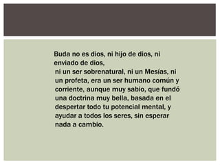 Buda no es dios, ni hijo de dios, ni
enviado de dios,
ni un ser sobrenatural, ni un Mesías, ni
un profeta, era un ser humano común y
corriente, aunque muy sabio, que fundó
una doctrina muy bella, basada en el
despertar todo tu potencial mental, y
ayudar a todos los seres, sin esperar
nada a cambio.
 