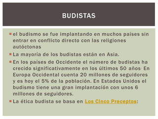BUDISTAS

 el budismo se fue implantando en muchos países sin
  entrar en conflicto directo con las religiones
  autóctonas
 La mayoría de los budistas están en Asia.
 En los países de Occidente el número de budistas ha
  crecido significativamente en los últimos 50 años . En
  Europa Occidental cuenta 20 millones de seguidores
  y es hoy el 5% de la población. En Estados Unidos el
  budismo tiene una gran implantación con unos 6
  millones de seguidores.
 La ética budista se basa en Los Cinco Preceptos:
 