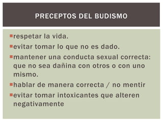 PRECEPTOS DEL BUDISMO

respetar la vida.
evitar tomar lo que no es dado.
mantener una conducta sexual correcta:
 que no sea dañina con otros o con uno
 mismo.
hablar de manera correcta / no mentir
evitar tomar intoxicantes que alteren
 negativamente
 