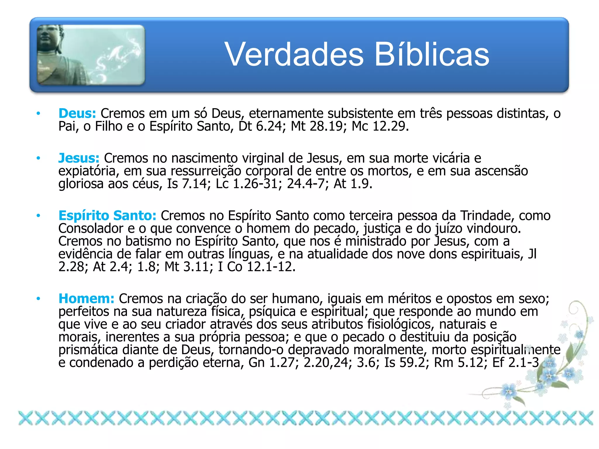Verdades Bíblicas
•   Deus: Cremos em um só Deus, eternamente subsistente em três pessoas distintas, o
    Pai, o Filho e o Espírito Santo, Dt 6.24; Mt 28.19; Mc 12.29.

•   Jesus: Cremos no nascimento virginal de Jesus, em sua morte vicária e
    expiatória, em sua ressurreição corporal de entre os mortos, e em sua ascensão
    gloriosa aos céus, Is 7.14; Lc 1.26-31; 24.4-7; At 1.9.

•   Espírito Santo: Cremos no Espírito Santo como terceira pessoa da Trindade, como
    Consolador e o que convence o homem do pecado, justiça e do juízo vindouro.
    Cremos no batismo no Espírito Santo, que nos é ministrado por Jesus, com a
    evidência de falar em outras línguas, e na atualidade dos nove dons espirituais, Jl
    2.28; At 2.4; 1.8; Mt 3.11; I Co 12.1-12.

•   Homem: Cremos na criação do ser humano, iguais em méritos e opostos em sexo;
    perfeitos na sua natureza física, psíquica e espiritual; que responde ao mundo em
    que vive e ao seu criador através dos seus atributos fisiológicos, naturais e
    morais, inerentes a sua própria pessoa; e que o pecado o destituiu da posição
    prismática diante de Deus, tornando-o depravado moralmente, morto espiritualmente
    e condenado a perdição eterna, Gn 1.27; 2.20,24; 3.6; Is 59.2; Rm 5.12; Ef 2.1-3.
 