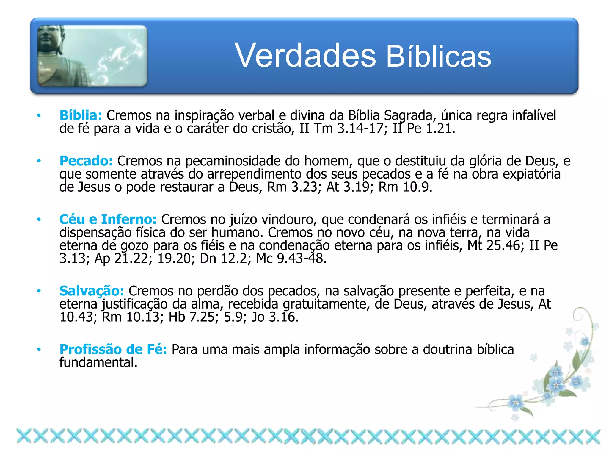 Verdades Bíblicas
•   Bíblia: Cremos na inspiração verbal e divina da Bíblia Sagrada, única regra infalível
    de fé para a vida e o caráter do cristão, II Tm 3.14-17; II Pe 1.21.

•   Pecado: Cremos na pecaminosidade do homem, que o destituiu da glória de Deus, e
    que somente através do arrependimento dos seus pecados e a fé na obra expiatória
    de Jesus o pode restaurar a Deus, Rm 3.23; At 3.19; Rm 10.9.

•   Céu e Inferno: Cremos no juízo vindouro, que condenará os infiéis e terminará a
    dispensação física do ser humano. Cremos no novo céu, na nova terra, na vida
    eterna de gozo para os fiéis e na condenação eterna para os infiéis, Mt 25.46; II Pe
    3.13; Ap 21.22; 19.20; Dn 12.2; Mc 9.43-48.

•   Salvação: Cremos no perdão dos pecados, na salvação presente e perfeita, e na
    eterna justificação da alma, recebida gratuitamente, de Deus, através de Jesus, At
    10.43; Rm 10.13; Hb 7.25; 5.9; Jo 3.16.

•   Profissão de Fé: Para uma mais ampla informação sobre a doutrina bíblica
    fundamental.
 