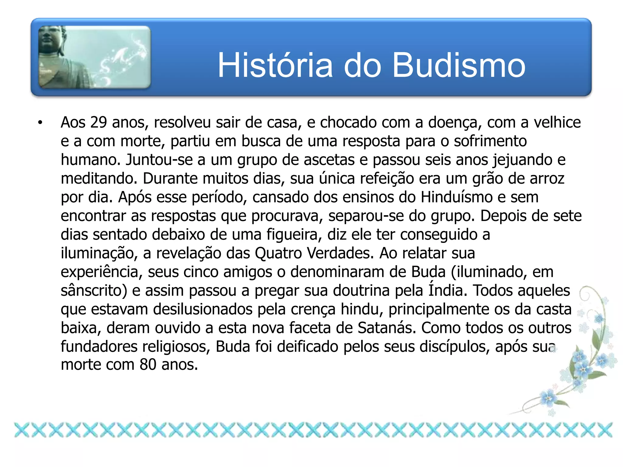 História do Budismo
•   Aos 29 anos, resolveu sair de casa, e chocado com a doença, com a velhice
    e a com morte, partiu em busca de uma resposta para o sofrimento
    humano. Juntou-se a um grupo de ascetas e passou seis anos jejuando e
    meditando. Durante muitos dias, sua única refeição era um grão de arroz
    por dia. Após esse período, cansado dos ensinos do Hinduísmo e sem
    encontrar as respostas que procurava, separou-se do grupo. Depois de sete
    dias sentado debaixo de uma figueira, diz ele ter conseguido a
    iluminação, a revelação das Quatro Verdades. Ao relatar sua
    experiência, seus cinco amigos o denominaram de Buda (iluminado, em
    sânscrito) e assim passou a pregar sua doutrina pela Índia. Todos aqueles
    que estavam desilusionados pela crença hindu, principalmente os da casta
    baixa, deram ouvido a esta nova faceta de Satanás. Como todos os outros
    fundadores religiosos, Buda foi deificado pelos seus discípulos, após sua
    morte com 80 anos.
 