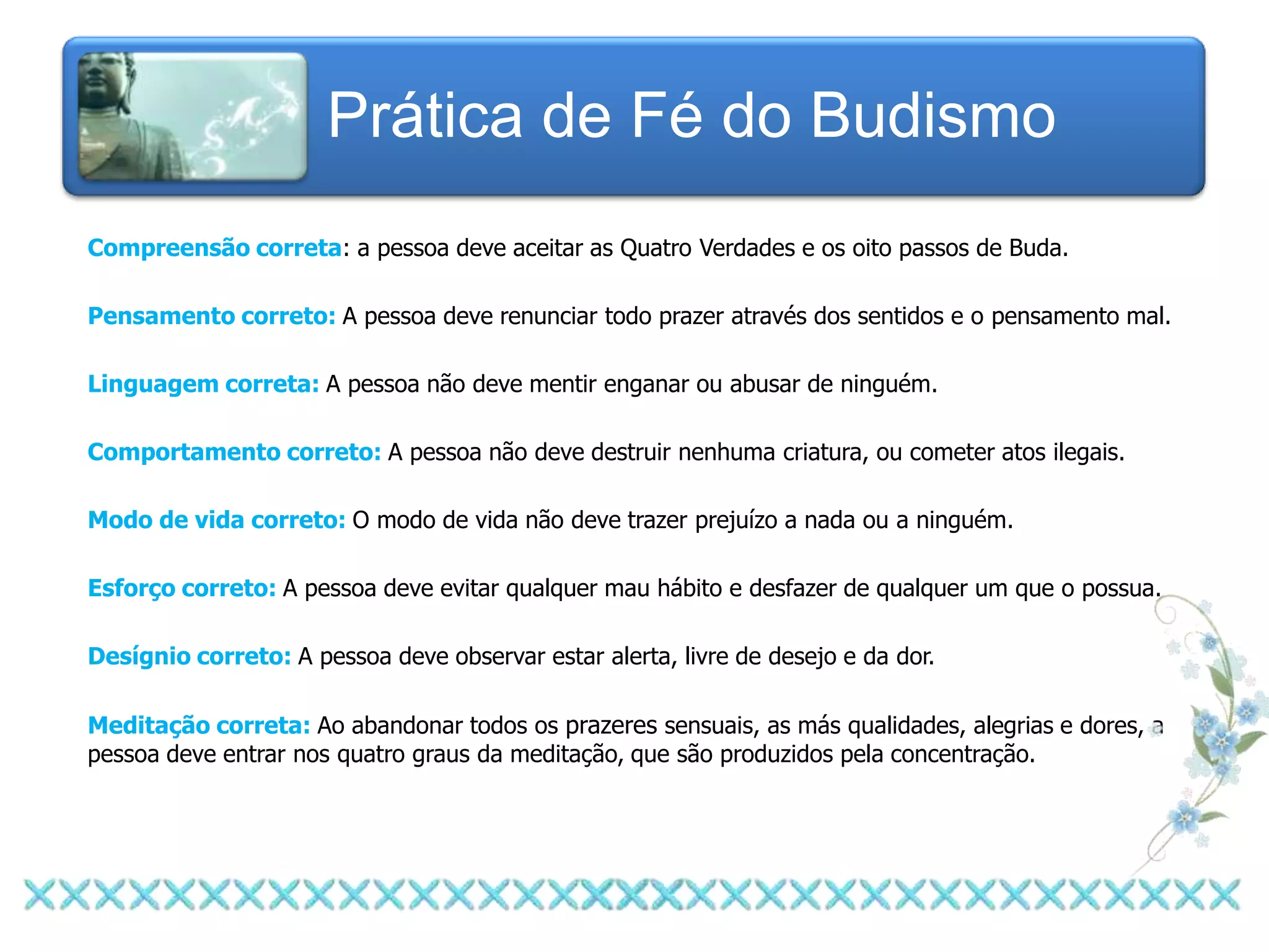 Prática de Fé do Budismo
Compreensão correta: a pessoa deve aceitar as Quatro Verdades e os oito passos de Buda.

Pensamento correto: A pessoa deve renunciar todo prazer através dos sentidos e o pensamento mal.

Linguagem correta: A pessoa não deve mentir enganar ou abusar de ninguém.

Comportamento correto: A pessoa não deve destruir nenhuma criatura, ou cometer atos ilegais.

Modo de vida correto: O modo de vida não deve trazer prejuízo a nada ou a ninguém.

Esforço correto: A pessoa deve evitar qualquer mau hábito e desfazer de qualquer um que o possua.

Desígnio correto: A pessoa deve observar estar alerta, livre de desejo e da dor.

Meditação correta: Ao abandonar todos os prazeres sensuais, as más qualidades, alegrias e dores, a
pessoa deve entrar nos quatro graus da meditação, que são produzidos pela concentração.
 