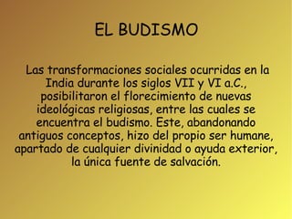 EL BUDISMO Las transformaciones sociales ocurridas en la India durante los siglos VII y VI a.C., posibilitaron el florecimiento de nuevas ideológicas religiosas, entre las cuales se encuentra el budismo. Este, abandonando antiguos conceptos, hizo del propio ser humane, apartado de cualquier divinidad o ayuda exterior, la única fuente de salvación. 