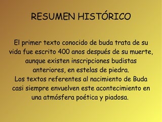 RESUMEN HISTÓRICO El primer texto conocido de buda trata de su vida fue escrito 400 anos después de su muerte, aunque existen inscripciones budistas anteriores, en estelas de piedra. Los textos referentes al nacimiento de Buda casi siempre envuelven este acontecimiento en una atmósfera poética y piadosa.  
