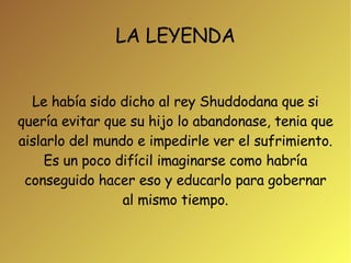 LA LEYENDA Le había sido dicho al rey Shuddodana que si quería evitar que su hijo lo abandonase, tenia que aislarlo del mundo e impedirle ver el sufrimiento. Es un poco difícil imaginarse como habría conseguido hacer eso y educarlo para gobernar al mismo tiempo. 