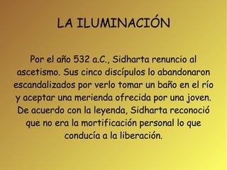 LA ILUMINACIÓN Por el año 532 a.C., Sidharta renuncio al ascetismo. Sus cinco discípulos lo abandonaron escandalizados por verlo tomar un baño en el río y aceptar una merienda ofrecida por una joven. De acuerdo con la leyenda, Sidharta reconoció que no era la mortificación personal lo que conducía a la liberación. 