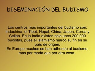 DISEMINACIÓN DEL BUDISMO Los centros mas importantes del budismo son: Indochina, el Tibet, Nepal, China, Japon, Corea y Ceilan. En la India existen solo unos 200,000 budistas, pues el islamismo marco su fin en su país de origen. En Europa muchos se han adherido al budismo, mas por moda que por otra cosa.  