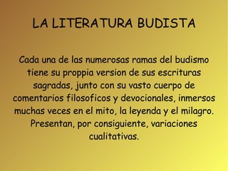 LA LITERATURA BUDISTA Cada una de las numerosas ramas del budismo tiene su proppia version de sus escrituras sagradas, junto con su vasto cuerpo de comentarios filosoficos y devocionales, inmersos muchas veces en el mito, la leyenda y el milagro. Presentan, por consiguiente, variaciones cualitativas. 