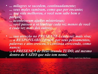 • ... milagres se sucedem, continuadamente;
  ... seus males sumiram, como que por encanto;
  ... sua vida melhorou, e você nem sabe bem o
  porquê;
  ... aconteceram ajudas misteriosas;
  ... você passou a se lembrar cada vez menos de você
  e cada vez mais dos outros;

• ... sua atenção no PRESENTE é cada vez mais viva;
  ... a RESPONSABILIDADE por seus pensamentos,
  palavras e atos cresceu, e continua crescendo, como
  nunca;
  ... a PRESENÇA de Deus inunda TUDO, até mesmo
  dentro do VAZIO que não tem nome.
•                                      (Texto: André Luiz Barbosa)
 