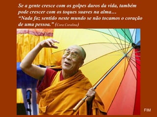 Se a gente cresce com os golpes duros da vida, também
pode crescer com os toques suaves na alma…
“Nada faz sentido neste mundo se não tocamos o coração
de uma pessoa.” (Cora Coralina)




                                                         FIM
 