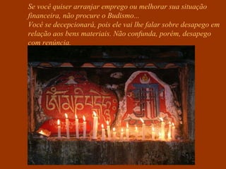 Se você quiser arranjar emprego ou melhorar sua situação
financeira, não procure o Budismo...
Você se decepcionará, pois ele vai lhe falar sobre desapego em
relação aos bens materiais. Não confunda, porém, desapego
com renúncia.
 