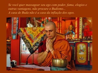 Se você quer massagear seu ego com poder, fama, elogios e
outras vantagens, não procure o Budismo...
A casa de Buda não é a casa da inflação dos egos.
 