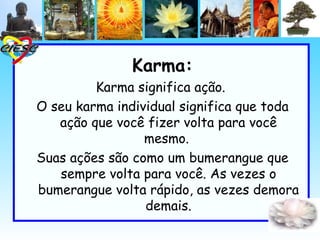 Karma:
         Karma significa ação. 
O seu karma individual significa que toda
   ação que você fizer volta para você
                 mesmo. 
Suas ações são como um bumerangue que
   sempre volta para você. As vezes o
bumerangue volta rápido, as vezes demora
                 demais.
 