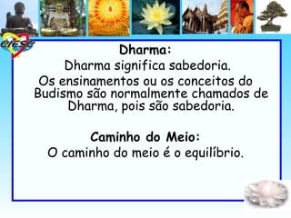 Dharma:
     Dharma significa sabedoria.
 Os ensinamentos ou os conceitos do
Budismo são normalmente chamados de
     Dharma, pois são sabedoria.

        Caminho do Meio:
  O caminho do meio é o equilíbrio.
 