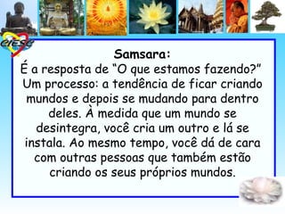 Samsara:
É a resposta de “O que estamos fazendo?”
Um processo: a tendência de ficar criando
 mundos e depois se mudando para dentro
     deles. À medida que um mundo se
   desintegra, você cria um outro e lá se
 instala. Ao mesmo tempo, você dá de cara
   com outras pessoas que também estão
     criando os seus próprios mundos.
 