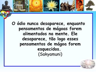 O ódio nunca desaparece, enquanto
   pensamentos de mágoas forem
     alimentados na mente. Ele
    desaparece, tão logo esses
   pensamentos de mágoa forem
            esquecidos.
            (Sakyamuni)
 