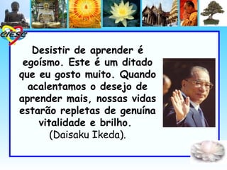 Desistir de aprender é
 egoísmo. Este é um ditado
que eu gosto muito. Quando
  acalentamos o desejo de
aprender mais, nossas vidas
estarão repletas de genuína
    vitalidade e brilho.
       (Daisaku Ikeda).
 