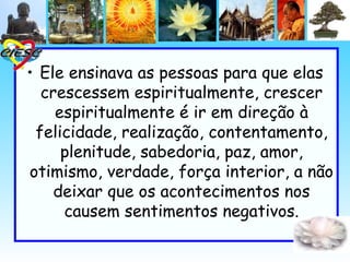 • Ele ensinava as pessoas para que elas
  crescessem espiritualmente, crescer
    espiritualmente é ir em direção à
 felicidade, realização, contentamento,
     plenitude, sabedoria, paz, amor,
otimismo, verdade, força interior, a não
    deixar que os acontecimentos nos
     causem sentimentos negativos.
 