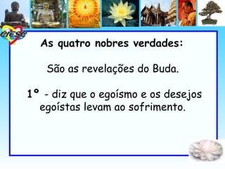 As quatro nobres verdades:

   São as revelações do Buda.

1º - diz que o egoísmo e os desejos
  egoístas levam ao sofrimento.
 