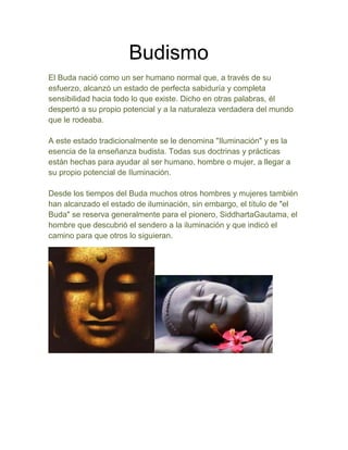 Budismo
El Buda nació como un ser humano normal que, a través de su
esfuerzo, alcanzó un estado de perfecta sabiduría y completa
sensibilidad hacia todo lo que existe. Dicho en otras palabras, él
despertó a su propio potencial y a la naturaleza verdadera del mundo
que le rodeaba.

A este estado tradicionalmente se le denomina "Iluminación" y es la
esencia de la enseñanza budista. Todas sus doctrinas y prácticas
están hechas para ayudar al ser humano, hombre o mujer, a llegar a
su propio potencial de Iluminación.

Desde los tiempos del Buda muchos otros hombres y mujeres también
han alcanzado el estado de iluminación, sin embargo, el título de "el
Buda" se reserva generalmente para el pionero, SiddhartaGautama, el
hombre que descubrió el sendero a la iluminación y que indicó el
camino para que otros lo siguieran.
 