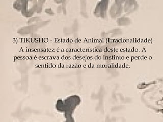 3) TIKUSHO - Estado de Animal (Irracionalidade)
   A insensatez é a característica deste estado. A
pessoa é escrava dos desejos do instinto e perde o
        sentido da razão e da moralidade.
 