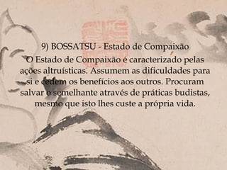 9) BOSSATSU - Estado de Compaixão
 O Estado de Compaixão é caracterizado pelas
ações altruísticas. Assumem as dificuldades para
  si e cedem os benefícios aos outros. Procuram
salvar o semelhante através de práticas budistas,
     mesmo que isto lhes custe a própria vida.
 