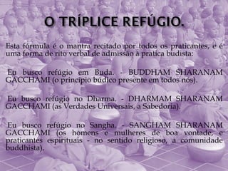 Esta fórmula é o mantra recitado por todos os praticantes, e é
uma forma de rito verbal de admissão à pratica budista:

Eubusco refúgio em Buda. - BUDDHAM SHARANAM
GACCHAMI (o princípio búdico presente em todos nós).

Eubusco refúgio no Dharma. - DHARMAM SHARANAM
GACCHAMI (as Verdades Universais, a Sabedoria).

Eu  busco refúgio no Sangha. - SANGHAM SHARANAM
GACCHAMI (os homens e mulheres de boa vontade, e
praticantes espirituais - no sentido religioso, a comunidade
buddhista).
 