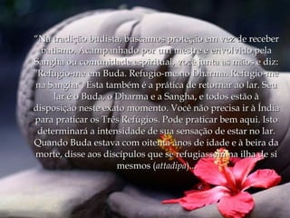 “Na tradição budista, buscamos proteção em vez de receber
  batismo. Acampanhado por um mestre e envolvido pela
Sangha ou comunidade espiritual, você junta as mãos e diz:
"Refugio-me em Buda. Refugio-me no Dharma. Refugio-me
na Sangha". Esta também é a prática de retornar ao lar. Seu
     lar é o Buda, o Dharma e a Sangha, e todos estão à
disposição neste exato momento. Você não precisa ir à Índia
para praticar os Três Refúgios. Pode praticar bem aqui. Isto
 determinará a intensidade de sua sensação de estar no lar.
Quando Buda estava com oitenta anos de idade e à beira da
morte, disse aos discípulos que se refugiassem na ilha de si
                     mesmos (attadipa)...
 