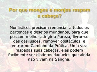 Monásticos precisam renunciar a todos os
 pertences e desejos mundanos, para que
 possam melhor atingir a Pureza, livrar-se
   das desilusões, remover obstáculos, e
  entrar no Caminho da Prática. Uma vez
     raspadas suas cabeças, eles podem
facilmente ser distintos daqueles que ainda
           não vivem na Sangha.
 