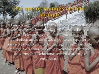 O meio caminho entre o amarelo e o vermelho, o
  laranja é a mais angustiante das cores. Entre o
    ouro celeste e o vermelho ctônico, esta cor
 simboliza, antes de tudo, o ponto de equilíbrio
entre o espírito e a libido. Agrega a luminosidade
 e alegria do amarelo com a excitação e vibração
    do vermelho. Relaciona-se com o ardor e o
                     entusiasmo.
 
