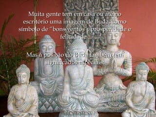 Muita gente tem em casa ou até no
  escritório uma imagem de Buda, como
símbolo de “bons ventos”, prosperidade e
               felicidade. 

  Mas a posição do Buda também tem
        significados especiais:
 