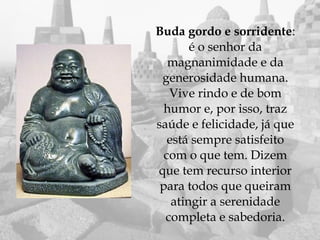    Buda gordo e sorridente:
            é o senhor da
       magnanimidade e da
     generosidade humana.
       Vive rindo e de bom
      humor e, por isso, traz
    saúde e felicidade, já que
       está sempre satisfeito
      com o que tem. Dizem
    que tem recurso interior
     para todos que queiram
        atingir a serenidade
      completa e sabedoria.
 