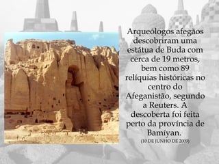 Arqueólogos afegãos
   descobriram uma
 estátua de Buda com
  cerca de 19 metros,
     bem como 89
relíquias históricas no
       centro do
Afeganistão, segundo
      a Reuters. A
  descoberta foi feita
perto da província de
       Bamíyan.
    (10 DE JUNHO DE 2009)
 