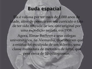 Ela é valiosa por ter mais de 1.000 anos de
idade, além de possuir em seu currículo o fato
  de ter sido retirada de seu sítio original por
        uma expedição nazista, em 1938.
     Agora, Elmar Buchner e seus colegas
universitários, na Alemanha, descobriram que
  a estátua foi esculpida de um siderito, uma
  classe muito rara de metoritos de ferro, que
          pesa cerca de 10 quilogramas.
 