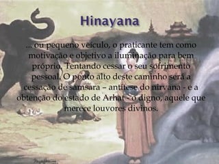 ... ou pequeno veículo, o praticante tem como
    motivação e objetivo a iluminação para bem
      próprio. Tentando cessar o seu sofrimento
      pessoal. O ponto alto deste caminho será a
  cessação de samsara – antítese do nirvana - e a
obtenção do estado de Arhat - o digno, aquele que
               merece louvores divinos.
 