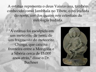 A estátua representa o deus Vaisravana, também
conhecido como Jambhala no Tibete, o rei budista
     do norte, um dos quatro reis celestiais da
                 mitologia budista.
                          .
 "A estátua foi esculpida em
  um meteorito de ferro, de
 um fragmento do meteorito
     Chinga, que caiu na
 fronteira entre a Mongólia e
   a Sibéria cerca de 15.000
    anos atrás," disse o Dr.
           Buchner
 