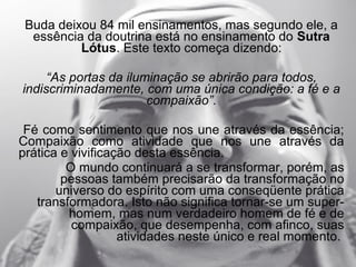 Buda deixou 84 mil ensinamentos, mas segundo ele, a
  essência da doutrina está no ensinamento do Sutra
          Lótus. Este texto começa dizendo:

     “As portas da iluminação se abrirão para todos,
indiscriminadamente, com uma única condição: a fé e a
                       compaixão”.

 Fé como sentimento que nos une através da essência;
Compaixão como atividade que nos une através da
prática e vivificação desta essência.
         O mundo continuará a se transformar, porém, as
        pessoas também precisarão da transformação no
       universo do espírito com uma conseqüente prática
   transformadora. Isto não significa tornar-se um super-
         homem, mas num verdadeiro homem de fé e de
          compaixão, que desempenha, com afinco, suas
                   atividades neste único e real momento.
 