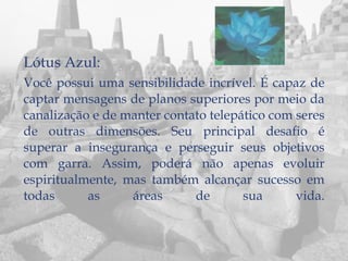Lótus Azul:
Você possui uma sensibilidade incrível. É capaz de
captar mensagens de planos superiores por meio da
canalização e de manter contato telepático com seres
de outras dimensões. Seu principal desafio é
superar a insegurança e perseguir seus objetivos
com garra. Assim, poderá não apenas evoluir
espiritualmente, mas também alcançar sucesso em
todas      as     áreas      de       sua      vida.
 